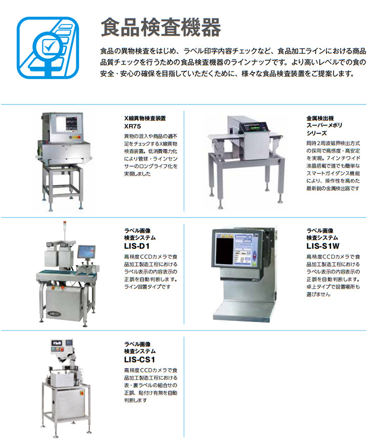 食品の異物検査をはじめ、ラベル印字内容チェックなど、食品加工ラインにおける商品品質チェックを行うための食品検査機器のラインナップです。 より高いレベルでの食の安全・安心の確保を目指していただくために、様々な食品検査装置をご提案します。