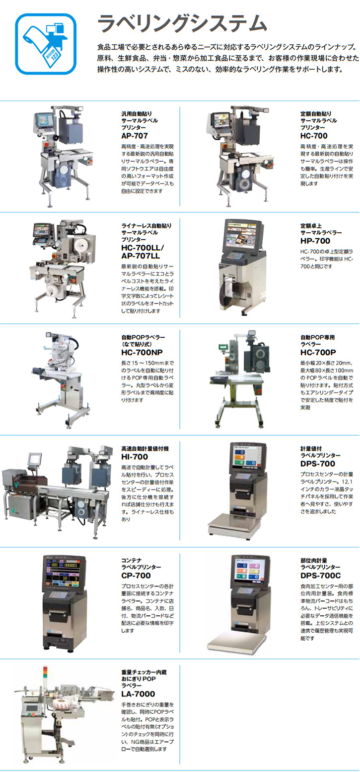 食品工場で必要とされるあらゆるニーズに対応するラベリングシステムのラインナップ。 原料、生鮮食品、弁当・惣菜から加工食品に至るまで、お客様の作業現場に合わせた操作性の高いシステムで、ミスのない、効率的なラベリング作業をサポートします。