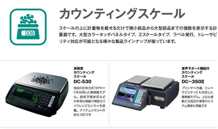 スケールの上に計量物を載せるだけで微小部品から大型部品までの個数を表示する計量器です。大型カラータッチパネルタイプ、２スケールタイプ、ラベル発行、トレーサビリティ対応が可能となる様々な製品ラインナップが揃っています。