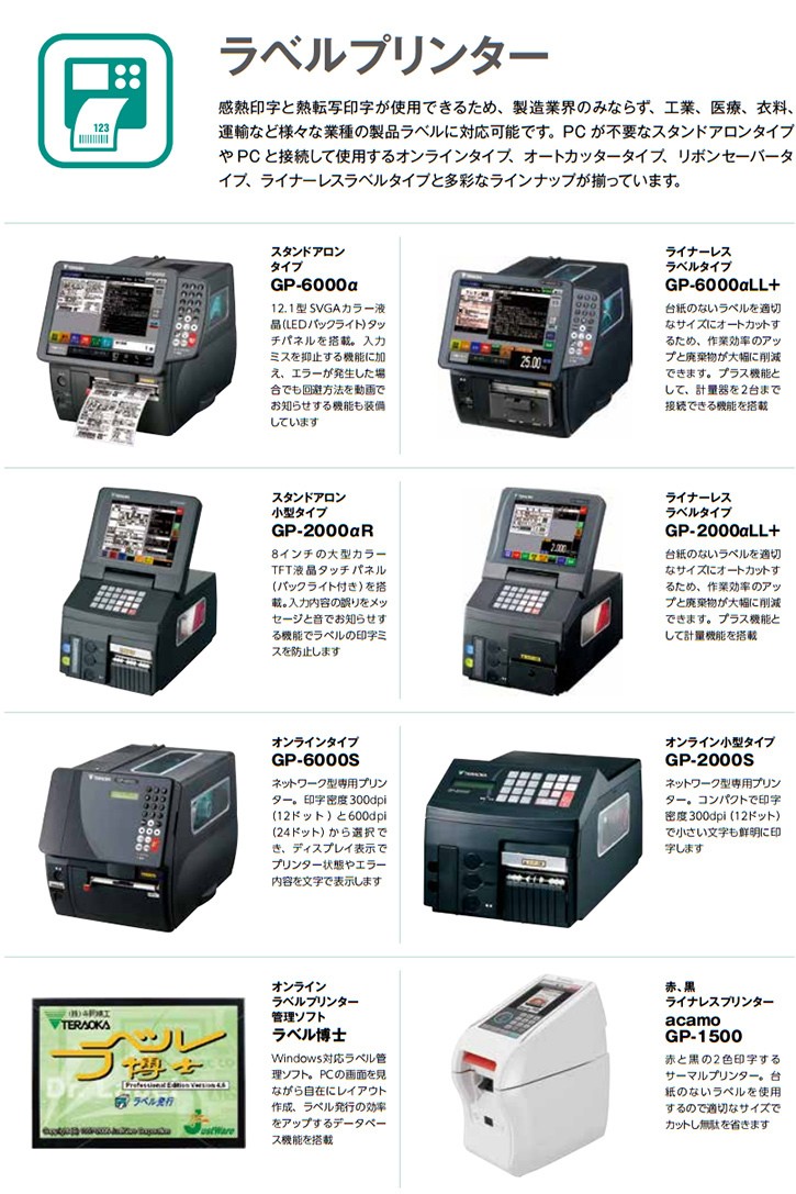 感熱印字と熱転写印字が使用できるため、製造業界のみならず、工業、医療、衣料、運輸など様々な業種の製品ラベルに対応可能です。PC が不要なスタンドアロンタイプや PC と接続して使用するオンラインタイプ、オートカッタータイプ、リボンセーバータイプ、ライナーレスラベルタイプと多彩なラインナップが揃っています。